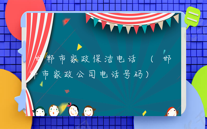 邯郸市家政保洁电话 (邯郸市家政公司电话号码)